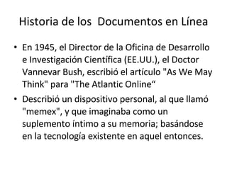 Historia de los  Documentos en Línea En 1945, el Director de la Oficina de Desarrollo e Investigación Científica (EE.UU.), el Doctor Vannevar Bush, escribió el artículo "As We May Think" para "The Atlantic Online“ Describió un dispositivo personal, al que llamó "memex", y que imaginaba como un suplemento íntimo a su memoria; basándose en la tecnología existente en aquel entonces. 