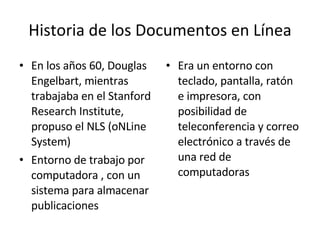 Historia de los Documentos en Línea En los años 60, Douglas Engelbart, mientras trabajaba en el Stanford Research Institute, propuso el NLS (oNLine System) Entorno de trabajo por computadora , con un sistema para almacenar publicaciones Era un entorno con teclado, pantalla, ratón e impresora, con posibilidad de teleconferencia y correo electrónico a través de una red de computadoras 
