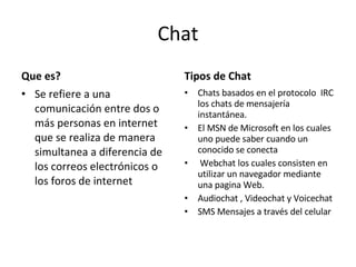 Chat Que es? Se refiere a una comunicación entre dos o más personas en internet que se realiza de manera simultanea a diferencia de los correos electrónicos o  los foros de internet Tipos de Chat Chats basados en el protocolo  IRC los chats de mensajería instantánea. El MSN de Microsoft en los cuales uno puede saber cuando un conocido se conecta Webchat los cuales consisten en utilizar un navegador mediante una pagina Web.  Audiochat , Videochat y Voicechat SMS Mensajes a través del celular 