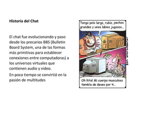 Historia del Chat El chat fue evolucionando y paso desde los precarios BBS (Bulletin Board System, una de las formas más primitivas para establecer conexiones entre computadoras) a los universos virtuales que contienen audio y video. En poco tiempo se convirtió en la pasión de multitudes 