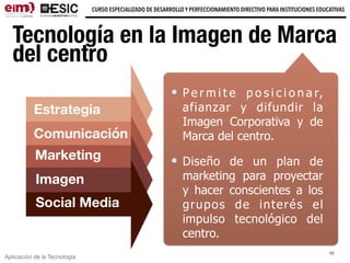 Aplicación de la Tecnología
CURSO ESPECIALIZADO DE DESARROLLO Y PERFECCIONAMIENTO DIRECTIVO PARA INSTITUCIONES EDUCATIVAS
Tecnología en la Imagen de Marca
del centro
P e r m i t e p o s i c i o n a r,
afianzar y difundir la
Imagen Corporativa y de
Marca del centro.
Diseño de un plan de
marketing para proyectar
y hacer conscientes a los
grupos de interés el
impulso tecnológico del
centro.
10
Académica
Estrategia
Comunicación
Marketing
Imagen
Social Media
 