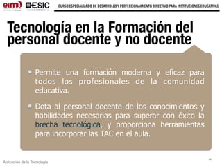 Aplicación de la Tecnología
CURSO ESPECIALIZADO DE DESARROLLO Y PERFECCIONAMIENTO DIRECTIVO PARA INSTITUCIONES EDUCATIVAS
Tecnología en la Formación del
personal docente y no docente
Permite una formación moderna y eficaz para
todos los profesionales de la comunidad
educativa.
Dota al personal docente de los conocimientos y
habilidades necesarias para superar con éxito la
brecha tecnológica, y proporciona herramientas
para incorporar las TAC en el aula.
11
 