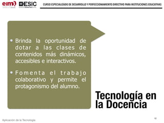 Aplicación de la Tecnología
CURSO ESPECIALIZADO DE DESARROLLO Y PERFECCIONAMIENTO DIRECTIVO PARA INSTITUCIONES EDUCATIVAS
Tecnología en
la Docencia
Brinda la oportunidad de
dotar a las clases de
contenidos más dinámicos,
accesibles e interactivos.
F o m e n t a e l t r a b a j o
colaborativo y permite el
protagonismo del alumno.
12
 
