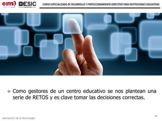Aplicación de la Tecnología
CURSO ESPECIALIZADO DE DESARROLLO Y PERFECCIONAMIENTO DIRECTIVO PARA INSTITUCIONES EDUCATIVAS
Como gestores de un centro educativo se nos plantean una
serie de RETOS y es clave tomar las decisiones correctas.
13
 