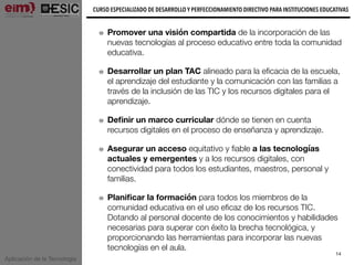 Aplicación de la Tecnología
CURSO ESPECIALIZADO DE DESARROLLO Y PERFECCIONAMIENTO DIRECTIVO PARA INSTITUCIONES EDUCATIVAS
14
Promover una visión compartida de la incorporación de las
nuevas tecnologías al proceso educativo entre toda la comunidad
educativa.
Desarrollar un plan TAC alineado para la eﬁcacia de la escuela,
el aprendizaje del estudiante y la comunicación con las familias a
través de la inclusión de las TIC y los recursos digitales para el
aprendizaje.
Deﬁnir un marco curricular dónde se tienen en cuenta
recursos digitales en el proceso de enseñanza y aprendizaje.
Asegurar un acceso equitativo y ﬁable a las tecnologías
actuales y emergentes y a los recursos digitales, con
conectividad para todos los estudiantes, maestros, personal y
familias.
Planiﬁcar la formación para todos los miembros de la
comunidad educativa en el uso eﬁcaz de los recursos TIC.
Dotando al personal docente de los conocimientos y habilidades
necesarias para superar con éxito la brecha tecnológica, y
proporcionando las herramientas para incorporar las nuevas
tecnologías en el aula.
 