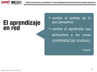 Aplicación de la Tecnología
CURSO ESPECIALIZADO DE DESARROLLO Y PERFECCIONAMIENTO DIRECTIVO PARA INSTITUCIONES EDUCATIVAS
El aprendizaje
en red
cambia el sentido de lo
que pensamos
cambia el significado que
atribuimos a las cosas
(EXPERIENCIAS VIVIDAS)
Wegner
20
 