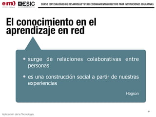 Aplicación de la Tecnología
CURSO ESPECIALIZADO DE DESARROLLO Y PERFECCIONAMIENTO DIRECTIVO PARA INSTITUCIONES EDUCATIVAS
El conocimiento en el
aprendizaje en red
21
surge de relaciones colaborativas entre
personas
es una construcción social a partir de nuestras
experiencias
Hogson
 