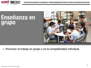 Aplicación de la Tecnología
CURSO ESPECIALIZADO DE DESARROLLO Y PERFECCIONAMIENTO DIRECTIVO PARA INSTITUCIONES EDUCATIVAS
Enseñanza en
grupo
Promover el trabajo en grupo y no la competitividad individual.
24
 