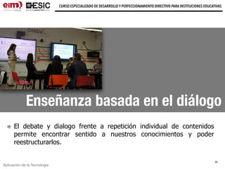 Aplicación de la Tecnología
CURSO ESPECIALIZADO DE DESARROLLO Y PERFECCIONAMIENTO DIRECTIVO PARA INSTITUCIONES EDUCATIVAS
Enseñanza basada en el diálogo
El debate y dialogo frente a repetición individual de contenidos
permite encontrar sentido a nuestros conocimientos y poder
reestructurarlos.
25
 