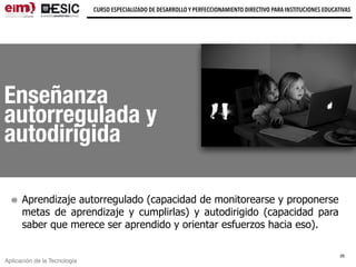 Aplicación de la Tecnología
CURSO ESPECIALIZADO DE DESARROLLO Y PERFECCIONAMIENTO DIRECTIVO PARA INSTITUCIONES EDUCATIVAS
Enseñanza
autorregulada y
autodirigida
Aprendizaje autorregulado (capacidad de monitorearse y proponerse
metas de aprendizaje y cumplirlas) y autodirigido (capacidad para
saber que merece ser aprendido y orientar esfuerzos hacia eso).
26
 