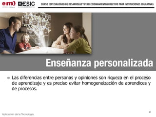 Aplicación de la Tecnología
CURSO ESPECIALIZADO DE DESARROLLO Y PERFECCIONAMIENTO DIRECTIVO PARA INSTITUCIONES EDUCATIVAS
Enseñanza personalizada
Las diferencias entre personas y opiniones son riqueza en el proceso
de aprendizaje y es preciso evitar homogeneización de aprendices y
de procesos.
27
 