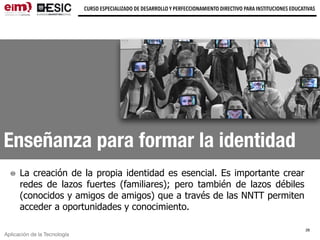 Aplicación de la Tecnología
CURSO ESPECIALIZADO DE DESARROLLO Y PERFECCIONAMIENTO DIRECTIVO PARA INSTITUCIONES EDUCATIVAS
Enseñanza para formar la identidad
La creación de la propia identidad es esencial. Es importante crear
redes de lazos fuertes (familiares); pero también de lazos débiles
(conocidos y amigos de amigos) que a través de las NNTT permiten
acceder a oportunidades y conocimiento.
28
 