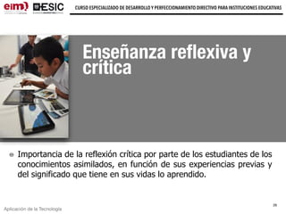Aplicación de la Tecnología
CURSO ESPECIALIZADO DE DESARROLLO Y PERFECCIONAMIENTO DIRECTIVO PARA INSTITUCIONES EDUCATIVAS
Enseñanza reﬂexiva y
crítica
Importancia de la reflexión crítica por parte de los estudiantes de los
conocimientos asimilados, en función de sus experiencias previas y
del significado que tiene en sus vidas lo aprendido.
29
 
