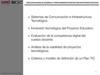 Aplicación de la Tecnología
CURSO ESPECIALIZADO DE DESARROLLO Y PERFECCIONAMIENTO DIRECTIVO PARA INSTITUCIONES EDUCATIVAS
3
Sistemas de Comunicación e Infraestructura
Tecnológica
Inmersión tecnológica del Proyecto Educativo
Evaluación de la competencia digital del
cuerpo docente
Análisis de la viabilidad de proyectos
tecnológicos
Criterios y modelo de deﬁnición de un Plan TIC
 