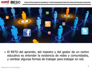 Aplicación de la Tecnología
CURSO ESPECIALIZADO DE DESARROLLO Y PERFECCIONAMIENTO DIRECTIVO PARA INSTITUCIONES EDUCATIVAS
El RETO del aprendiz, del maestro y del gestor de un centro
educativo es entender la existencia de redes y comunidades,
y cambiar algunas formas de trabajar para trabajar en red.
31
 