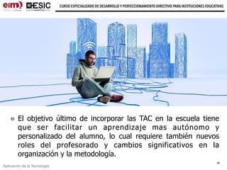 Aplicación de la Tecnología
CURSO ESPECIALIZADO DE DESARROLLO Y PERFECCIONAMIENTO DIRECTIVO PARA INSTITUCIONES EDUCATIVAS
El objetivo último de incorporar las TAC en la escuela tiene
que ser facilitar un aprendizaje mas autónomo y
personalizado del alumno, lo cual requiere también nuevos
roles del profesorado y cambios significativos en la
organización y la metodología.
39
 