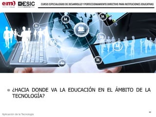 Aplicación de la Tecnología
CURSO ESPECIALIZADO DE DESARROLLO Y PERFECCIONAMIENTO DIRECTIVO PARA INSTITUCIONES EDUCATIVAS
¿HACIA DONDE VA LA EDUCACIÓN EN EL ÁMBITO DE LA
TECNOLOGÍA?
40
 