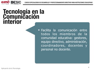Aplicación de la Tecnología
CURSO ESPECIALIZADO DE DESARROLLO Y PERFECCIONAMIENTO DIRECTIVO PARA INSTITUCIONES EDUCATIVAS
Tecnología en la
Comunicación
interior
Facilita la comunicación entre
todos los miembros de la
comunidad educativa: gestores,
equipo directivo, administración,
coordinadores, docentes y
personal no docente.
8
 