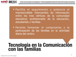Aplicación de la Tecnología
CURSO ESPECIALIZADO DE DESARROLLO Y PERFECCIONAMIENTO DIRECTIVO PARA INSTITUCIONES EDUCATIVAS
Tecnología en la Comunicación
con las familias
Facilita el seguimiento y potencia el
imprescindible intercambio de información
entre los tres vértices de la comunidad
educativa; profesionales de la educación,
estudiantes y familias.
Permite fomentar el compromiso y la
participación de las familias en la actividad
diaria del centro.
9
 