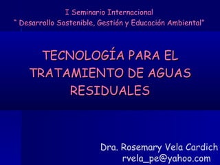 TECNOLOGÍA PARA EL TRATAMIENTO DE AGUAS RESIDUALES Dra. Rosemary Vela Cardich  [email_address] I Seminario Internacional “ Desarrollo Sostenible, Gestión y Educación Ambiental” 