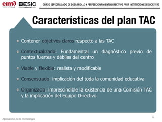 Aplicación de la Tecnología
CURSO ESPECIALIZADO DE DESARROLLO Y PERFECCIONAMIENTO DIRECTIVO PARA INSTITUCIONES EDUCATIVAS
11
Características del plan TAC
Contener objetivos claros respecto a las TAC
Contextualizado: Fundamental un diagnóstico previo de
puntos fuertes y débiles del centro
Viable y flexible: realista y modificable
Consensuado: implicación del toda la comunidad educativa
Organizado: imprescindible la existencia de una Comisión TAC
y la implicación del Equipo Directivo.
 