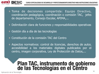 Aplicación de la Tecnología
CURSO ESPECIALIZADO DE DESARROLLO Y PERFECCIONAMIENTO DIRECTIVO PARA INSTITUCIONES EDUCATIVAS
12
Plan TAC, instrumento de gobierno
de las Tecnologías en el Centro
Toma de decisiones compartida: Equipo Directivo,
coordinación pedagógica, coordinación o comisión TAC, jefes
de departamento, Consejo Escolar, APIMA,...
Delimitación clara de funciones y responsabilidades operativas
Gestión día a día de las tecnologías
Constitución de la comisión TAC del Centro
Aspectos normativos: control de licencias, derechos de autor,
accesibilidad a los materiales digitales publicados por el
centro, imagen corporativa, Ley de Protección de Datos,...
 
