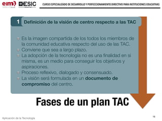 Aplicación de la Tecnología
CURSO ESPECIALIZADO DE DESARROLLO Y PERFECCIONAMIENTO DIRECTIVO PARA INSTITUCIONES EDUCATIVAS
16
Fases de un plan TAC
1 Deﬁnición de la visión de centro respecto a las TAC
Es la imagen compartida de los todos los miembros de
la comunidad educativa respecto del uso de las TAC.
Conviene que sea a largo plazo.
La adopción de la tecnología no es una ﬁnalidad en si
misma, es un medio para conseguir los objetivos y
aspiraciones.
Proceso reﬂexivo, dialogado y consensuado.
La visión será formulada en un documento de
compromiso del centro.
 