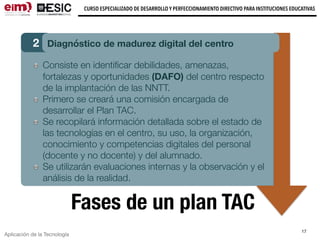 Aplicación de la Tecnología
CURSO ESPECIALIZADO DE DESARROLLO Y PERFECCIONAMIENTO DIRECTIVO PARA INSTITUCIONES EDUCATIVAS
17
Fases de un plan TAC
2 Diagnóstico de madurez digital del centro
Consiste en identiﬁcar debilidades, amenazas,
fortalezas y oportunidades (DAFO) del centro respecto
de la implantación de las NNTT.
Primero se creará una comisión encargada de
desarrollar el Plan TAC.
Se recopilará información detallada sobre el estado de
las tecnologías en el centro, su uso, la organización,
conocimiento y competencias digitales del personal
(docente y no docente) y del alumnado.
Se utilizarán evaluaciones internas y la observación y el
análisis de la realidad.
 