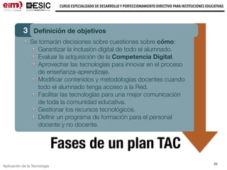 Aplicación de la Tecnología
CURSO ESPECIALIZADO DE DESARROLLO Y PERFECCIONAMIENTO DIRECTIVO PARA INSTITUCIONES EDUCATIVAS
20
Fases de un plan TAC
3 Deﬁnición de objetivos
Se tomarán decisiones sobre cuestiones sobre cómo:
Garantizar la inclusión digital de todo el alumnado.
Evaluar la adquisición de la Competencia Digital.
Aprovechar las tecnologías para innovar en el proceso
de enseñanza-aprendizaje.
Modiﬁcar contenidos y metodologías docentes cuando
todo el alumnado tenga acceso a la Red.
Facilitar las tecnologías para una mejor comunicación
de toda la comunidad educativa.
Gestionar los recursos tecnológicos.
Deﬁnir un programa de formación para el personal
docente y no docente.
 