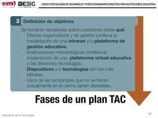 Aplicación de la Tecnología
CURSO ESPECIALIZADO DE DESARROLLO Y PERFECCIONAMIENTO DIRECTIVO PARA INSTITUCIONES EDUCATIVAS
21
Fases de un plan TAC
3 Deﬁnición de objetivos
Se tomarán decisiones sobre cuestiones sobre qué:
Efectos organizativos y de gestión conlleva la
implantación de una intranet y/o plataforma de
gestión educativa.
Implicaciones metodológicas conlleva la
implantación de una plataforma virtual educativa
o las diferentes tecnologías.
Dispositivos y/o tecnologías son las más
idóneas.
Usos de las tecnologías que no se hacen
actualmente en el centro serían deseables.
 