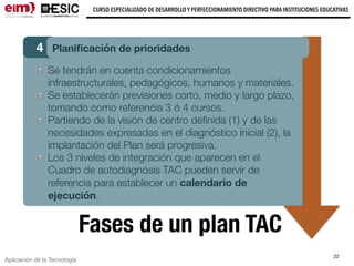 Aplicación de la Tecnología
CURSO ESPECIALIZADO DE DESARROLLO Y PERFECCIONAMIENTO DIRECTIVO PARA INSTITUCIONES EDUCATIVAS
22
Fases de un plan TAC
4 Planiﬁcación de prioridades
Se tendrán en cuenta condicionamientos
infraestructurales, pedagógicos, humanos y materiales.
Se establecerán previsiones corto, medio y largo plazo,
tomando como referencia 3 ó 4 cursos.
Partiendo de la visión de centro deﬁnida (1) y de las
necesidades expresadas en el diagnóstico inicial (2), la
implantación del Plan será progresiva.
Los 3 niveles de integración que aparecen en el
Cuadro de autodiagnósis TAC pueden servir de
referencia para establecer un calendario de
ejecución.
 
