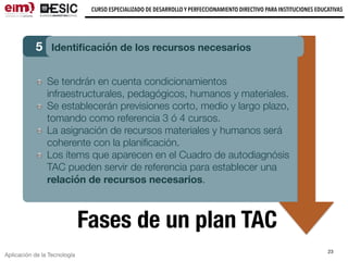 Aplicación de la Tecnología
CURSO ESPECIALIZADO DE DESARROLLO Y PERFECCIONAMIENTO DIRECTIVO PARA INSTITUCIONES EDUCATIVAS
23
Fases de un plan TAC
5 Identiﬁcación de los recursos necesarios
Se tendrán en cuenta condicionamientos
infraestructurales, pedagógicos, humanos y materiales.
Se establecerán previsiones corto, medio y largo plazo,
tomando como referencia 3 ó 4 cursos.
La asignación de recursos materiales y humanos será
coherente con la planiﬁcación.
Los ítems que aparecen en el Cuadro de autodiagnósis
TAC pueden servir de referencia para establecer una
relación de recursos necesarios.
 