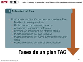 Aplicación de la Tecnología
CURSO ESPECIALIZADO DE DESARROLLO Y PERFECCIONAMIENTO DIRECTIVO PARA INSTITUCIONES EDUCATIVAS
25
Fases de un plan TAC
7 Aplicación del Plan
Finalizada la planiﬁcación, se pone en marcha el Plan.
Modiﬁcaciones organizativas
Redistribución de recursos humanos
Adquisición de recursos materiales
Creación y/o renovación de infraestructuras
Puesta en marcha del plan formativo
Puesta en marcha del nuevo curriculum e inclusión
digital
Puesta en marcha del plan de comunicación
 