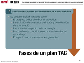 Aplicación de la Tecnología
CURSO ESPECIALIZADO DE DESARROLLO Y PERFECCIONAMIENTO DIRECTIVO PARA INSTITUCIONES EDUCATIVAS
27
Fases de un plan TAC
8 Evaluación del proceso y establecimiento de nuevos objetivos
Se pueden evaluar variables como:
El progreso de los objetivos establecidos.
La evolución de los niveles de interés y de utilización
de la innovación.
Las actitudes respecto de la tecnología.
Los cambios producidos en el proceso enseñanza-
aprendizaje.
El impacto sobre la estructura organizativa.
 
