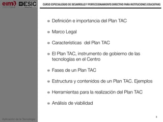 Aplicación de la Tecnología
CURSO ESPECIALIZADO DE DESARROLLO Y PERFECCIONAMIENTO DIRECTIVO PARA INSTITUCIONES EDUCATIVAS
3
Deﬁnición e importancia del Plan TAC
Marco Legal
Características del Plan TAC
El Plan TAC, instrumento de gobierno de las
tecnologías en el Centro
Fases de un Plan TAC
Estructura y contenidos de un Plan TAC. Ejemplos
Herramientas para la realización del Plan TAC
Análisis de viabilidad
 