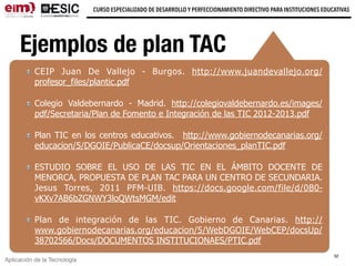 Aplicación de la Tecnología
CURSO ESPECIALIZADO DE DESARROLLO Y PERFECCIONAMIENTO DIRECTIVO PARA INSTITUCIONES EDUCATIVAS
Ejemplos de plan TAC
CEIP Juan De Vallejo - Burgos. http://www.juandevallejo.org/
profesor_files/plantic.pdf
Colegio Valdebernardo - Madrid. http://colegiovaldebernardo.es/images/
pdf/Secretaria/Plan de Fomento e Integración de las TIC 2012-2013.pdf
Plan TIC en los centros educativos. http://www.gobiernodecanarias.org/
educacion/5/DGOIE/PublicaCE/docsup/Orientaciones_planTIC.pdf
ESTUDIO SOBRE EL USO DE LAS TIC EN EL ÁMBITO DOCENTE DE
MENORCA, PROPUESTA DE PLAN TAC PARA UN CENTRO DE SECUNDARIA.
Jesus Torres, 2011 PFM-UIB. https://docs.google.com/file/d/0B0-
vKXv7AB6bZGNWY3loQWtsMGM/edit
Plan de integración de las TIC. Gobierno de Canarias. http://
www.gobiernodecanarias.org/educacion/5/WebDGOIE/WebCEP/docsUp/
38702566/Docs/DOCUMENTOS INSTITUCIONAES/PTIC.pdf
32
 
