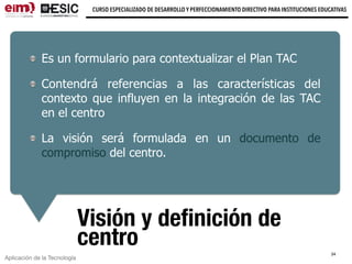 Aplicación de la Tecnología
CURSO ESPECIALIZADO DE DESARROLLO Y PERFECCIONAMIENTO DIRECTIVO PARA INSTITUCIONES EDUCATIVAS
Visión y deﬁnición de
centro
Es un formulario para contextualizar el Plan TAC
Contendrá referencias a las características del
contexto que influyen en la integración de las TAC
en el centro
La visión será formulada en un documento de
compromiso del centro.
34
 