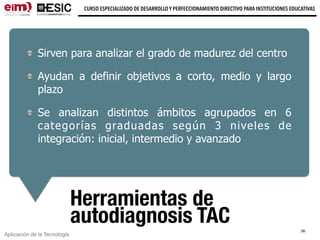 Aplicación de la Tecnología
CURSO ESPECIALIZADO DE DESARROLLO Y PERFECCIONAMIENTO DIRECTIVO PARA INSTITUCIONES EDUCATIVAS
Herramientas de
autodiagnosis TAC
Sirven para analizar el grado de madurez del centro
Ayudan a definir objetivos a corto, medio y largo
plazo
Se analizan distintos ámbitos agrupados en 6
categorías graduadas según 3 niveles de
integración: inicial, intermedio y avanzado
36
 