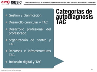 Aplicación de la Tecnología
CURSO ESPECIALIZADO DE DESARROLLO Y PERFECCIONAMIENTO DIRECTIVO PARA INSTITUCIONES EDUCATIVAS
Categorías de
autodiagnosis
TAC
Gestión y planificación
Desarrollo curricular y TAC
Desarrollo profesional del
profesorado
organización de centro y
TAC
Recursos e infraestructuras
TAC
Inclusión digital y TAC
38
 