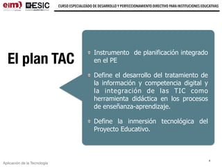 Aplicación de la Tecnología
CURSO ESPECIALIZADO DE DESARROLLO Y PERFECCIONAMIENTO DIRECTIVO PARA INSTITUCIONES EDUCATIVAS
El plan TAC
Instrumento de planificación integrado
en el PE
Define el desarrollo del tratamiento de
la información y competencia digital y
la integración de las TIC como
herramienta didáctica en los procesos
de enseñanza-aprendizaje.
Define la inmersión tecnológica del
Proyecto Educativo.
4
 