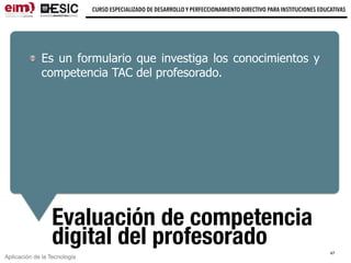 Aplicación de la Tecnología
CURSO ESPECIALIZADO DE DESARROLLO Y PERFECCIONAMIENTO DIRECTIVO PARA INSTITUCIONES EDUCATIVAS
Evaluación de competencia
digital del profesorado
Es un formulario que investiga los conocimientos y
competencia TAC del profesorado.
47
 