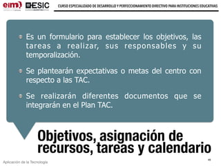 Aplicación de la Tecnología
CURSO ESPECIALIZADO DE DESARROLLO Y PERFECCIONAMIENTO DIRECTIVO PARA INSTITUCIONES EDUCATIVAS
Objetivos, asignación de
recursos, tareas y calendario
Es un formulario para establecer los objetivos, las
tareas a realizar, sus responsables y su
temporalización.
Se plantearán expectativas o metas del centro con
respecto a las TAC.
Se realizarán diferentes documentos que se
integrarán en el Plan TAC.
49
 