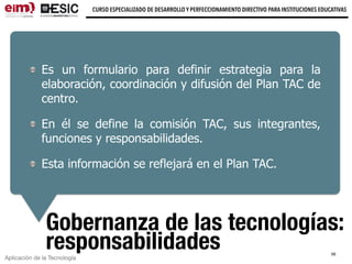 Aplicación de la Tecnología
CURSO ESPECIALIZADO DE DESARROLLO Y PERFECCIONAMIENTO DIRECTIVO PARA INSTITUCIONES EDUCATIVAS
Gobernanza de las tecnologías:
responsabilidades
Es un formulario para definir estrategia para la
elaboración, coordinación y difusión del Plan TAC de
centro.
En él se define la comisión TAC, sus integrantes,
funciones y responsabilidades.
Esta información se reflejará en el Plan TAC.
56
 