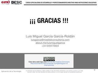 Aplicación de la Tecnología
CURSO ESPECIALIZADO DE DESARROLLO Y PERFECCIONAMIENTO DIRECTIVO PARA INSTITUCIONES EDUCATIVAS
61
Los derechos de las imágenes y vídeos usadas en este documento pertenecen a sus autores, aunque no se haga
mención a ellos. Han sido extraídos de medios públicos y se han usado siempre con propósitos académicos
Luis Miguel García García-Roldán

luisgarcia@meditelconsultoria.com

about.me/luismiguelgarcia 

+34 649470604
¡¡¡ GRACIAS !!!
 