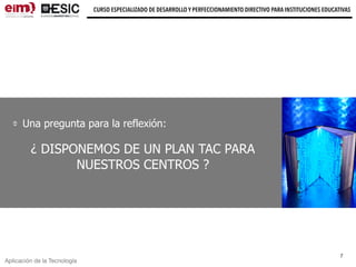 CURSO ESPECIALIZADO DE DESARROLLO Y PERFECCIONAMIENTO DIRECTIVO PARA INSTITUCIONES EDUCATIVAS
7
Aplicación de la Tecnología
Una pregunta para la reflexión:
¿ DISPONEMOS DE UN PLAN TAC PARA
NUESTROS CENTROS ?
 