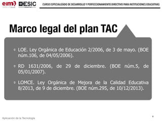 Aplicación de la Tecnología
CURSO ESPECIALIZADO DE DESARROLLO Y PERFECCIONAMIENTO DIRECTIVO PARA INSTITUCIONES EDUCATIVAS
8
Marco legal del plan TAC
LOE. Ley Orgánica de Educación 2/2006, de 3 de mayo. (BOE
núm.106, de 04/05/2006).
RD 1631/2006, de 29 de diciembre. (BOE núm.5, de
05/01/2007).
LOMCE. Ley Orgánica de Mejora de la Calidad Educativa
8/2013, de 9 de diciembre. (BOE núm.295, de 10/12/2013).
 