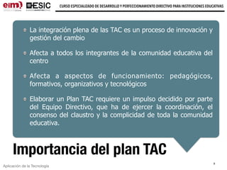 Aplicación de la Tecnología
CURSO ESPECIALIZADO DE DESARROLLO Y PERFECCIONAMIENTO DIRECTIVO PARA INSTITUCIONES EDUCATIVAS
9
Importancia del plan TAC
La integración plena de las TAC es un proceso de innovación y
gestión del cambio
Afecta a todos los integrantes de la comunidad educativa del
centro
Afecta a aspectos de funcionamiento: pedagógicos,
formativos, organizativos y tecnológicos
Elaborar un Plan TAC requiere un impulso decidido por parte
del Equipo Directivo, que ha de ejercer la coordinación, el
consenso del claustro y la complicidad de toda la comunidad
educativa.
 