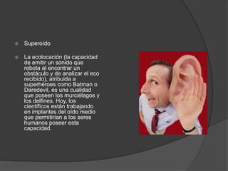  Superoído
 La ecolocación (la capacidad
de emitir un sonido que
rebota al encontrar un
obstáculo y de analizar el eco
recibido), atribuida a
superhéroes como Batman o
Daredevil, es una cualidad
que poseen los murciélagos y
los delfines. Hoy, los
científicos están trabajando
en implantes del oído medio
que permitirían a los seres
humanos poseer esta
capacidad.
 