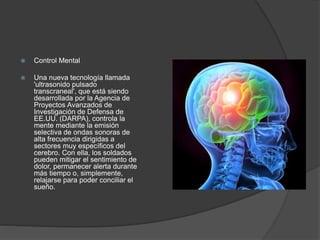  Control Mental
 Una nueva tecnología llamada
'ultrasonido pulsado
transcraneal', que está siendo
desarrollada por la Agencia de
Proyectos Avanzados de
Investigación de Defensa de
EE.UU. (DARPA), controla la
mente mediante la emisión
selectiva de ondas sonoras de
alta frecuencia dirigidas a
sectores muy específicos del
cerebro. Con ella, los soldados
pueden mitigar el sentimiento de
dolor, permanecer alerta durante
más tiempo o, simplemente,
relajarse para poder conciliar el
sueño.
 