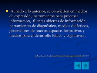 Aunado a lo anterior, se convierten en medios de expresión, instrumentos para procesar información,  fuentes abiertas de información, herramientas de diagnóstico, medios didácticos, generadores de nuevos espacios formativos y medios para el desarrollo lúdico y cognitivo [1]  .  [1]   Pere Marquès Graells,  http :// dewey.uab.es / pmarques / siyedu.htm  20/02/08 